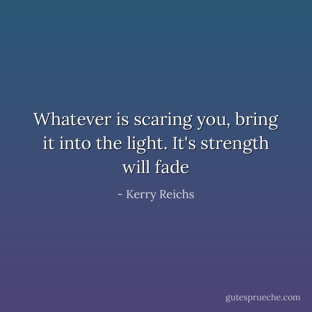 Whatever is scaring you, bring it into the light. It's strength will fade - Kerry Reichs