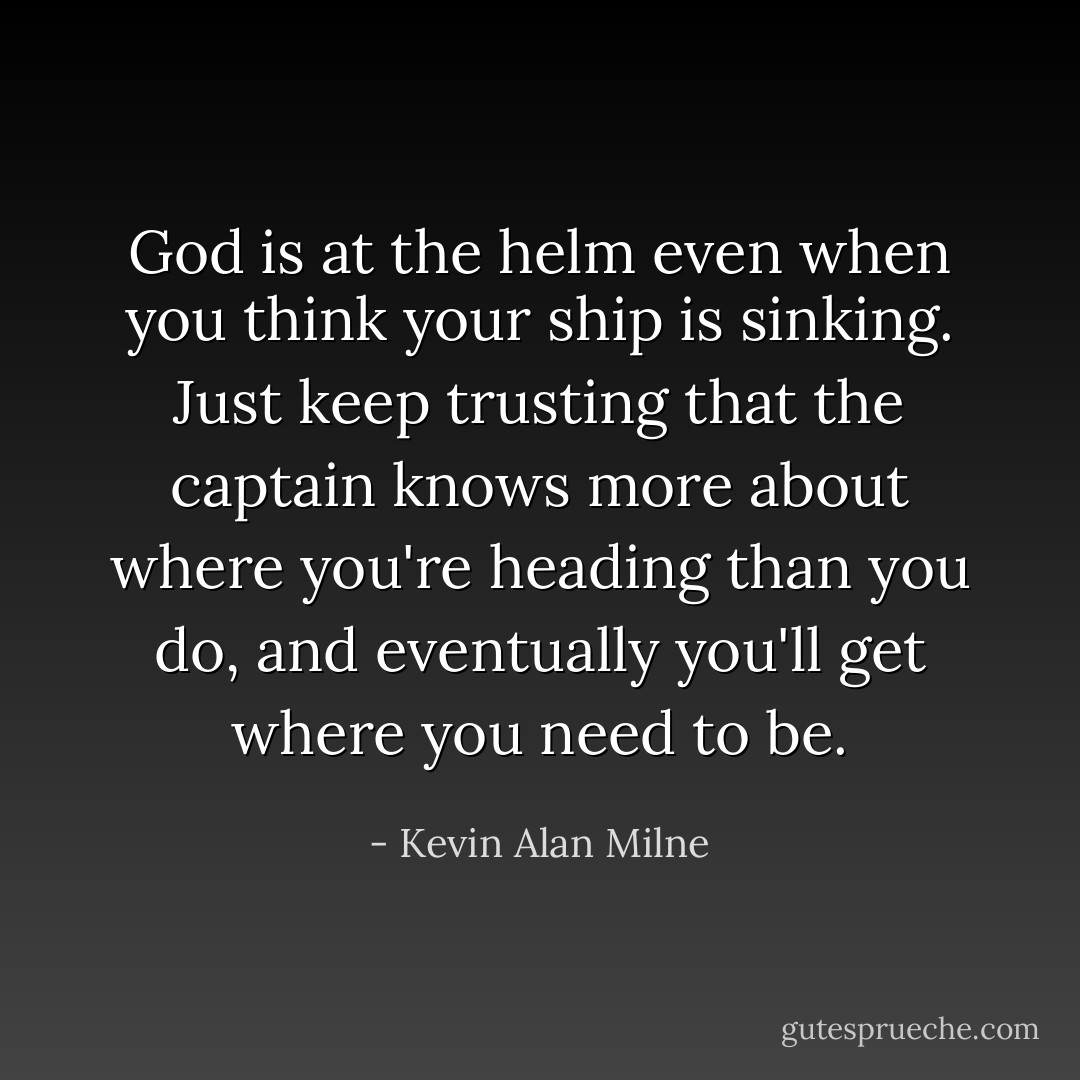 God is at the helm even when you think your ship is sinking. Just keep trusting that the captain knows more about where you're heading than you do, and eventually you'll get where you need to be. - Kevin Alan Milne