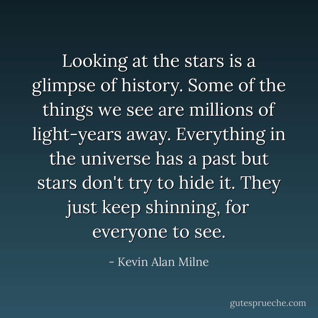Looking at the stars is a glimpse of history. Some of the things we see are millions of light-years away. Everything in the universe has a past but stars don't try to hide it. They just keep shinning, for everyone to see. - Kevin Alan Milne