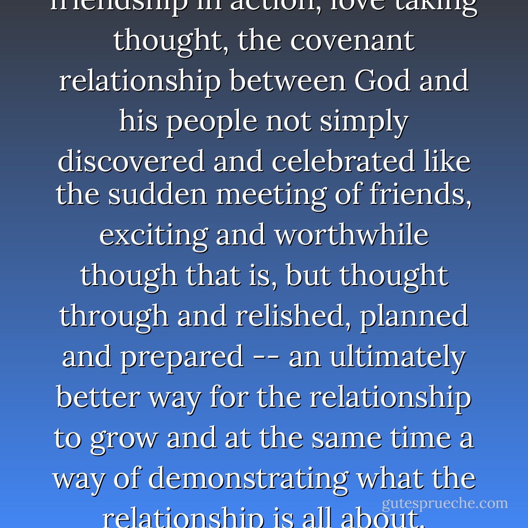 Good Christian liturgy is friendship in action, love taking thought, the covenant relationship between God and his people not simply discovered and celebrated like the sudden meeting of friends, exciting and worthwhile though that is, but thought through and relished, planned and prepared -- an ultimately better way for the relationship to grow and at the same time a way of demonstrating what the relationship is all about. - N.T. Wright