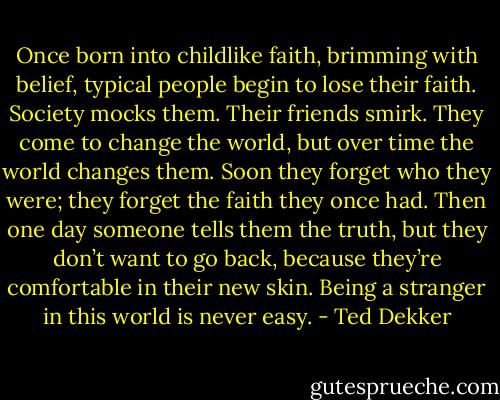 Once born into childlike faith, brimming with belief, typical people begin to lose their faith. Society mocks them. Their friends smirk. They come to change the world, but over time the world changes them. Soon they forget who they were; they forget the faith they once had. Then one day someone tells them the truth, but they don’t want to go back, because they’re comfortable in their new skin. Being a stranger in this world is never easy. - Ted Dekker