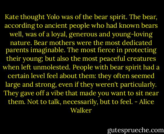 Kate thought Yolo was of the bear spirit. The bear, according to ancient people who had known bears well, was of a loyal, generous and young-loving nature. Bear mothers were the most dedicated parents imaginable. The most fierce in protecting their young; but also the most peaceful creatures when left unmolested. People with bear spirit had a certain level feel about them: they often seemed large and strong, even if they weren't particularly. They gave off a vibe that made you want to sit near them. Not to talk, necessarily, but to feel. - Alice Walker