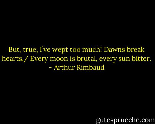 But, true, I’ve wept too much! Dawns break hearts./ Every moon is brutal, every sun bitter. - Arthur Rimbaud