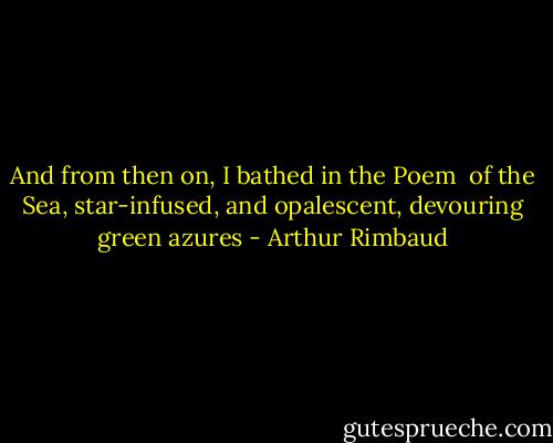And from then on, I bathed in the Poem <br />of the Sea, star-infused, and opalescent,<br />devouring green azures - Arthur Rimbaud