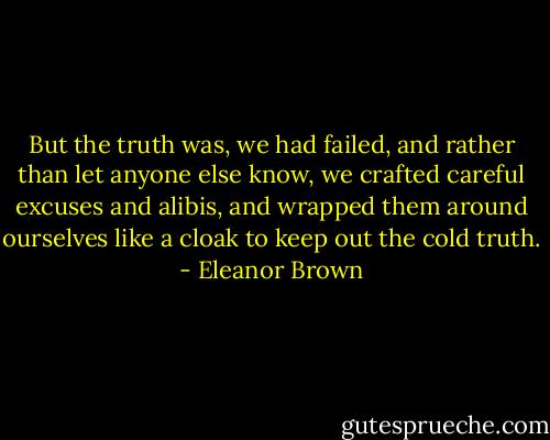 But the truth was, we had failed, and rather than let anyone else know, we crafted careful excuses and alibis, and wrapped them around ourselves like a cloak to keep out the cold truth. - Eleanor Brown