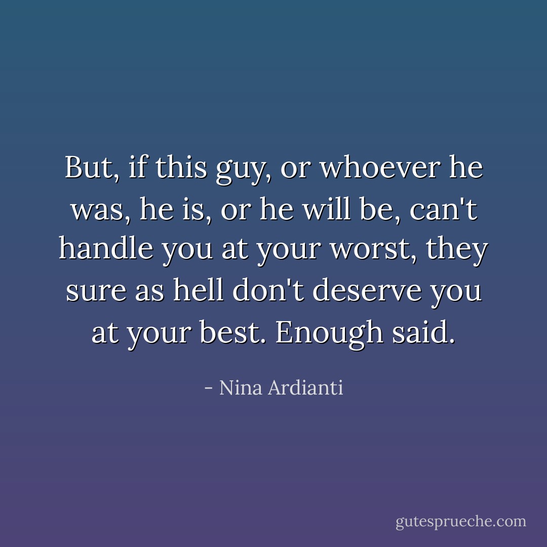 But, if this guy, or whoever he was, he is, or he will be, can't handle you at your worst, they sure as hell don't deserve you at your best. Enough said. - Nina Ardianti