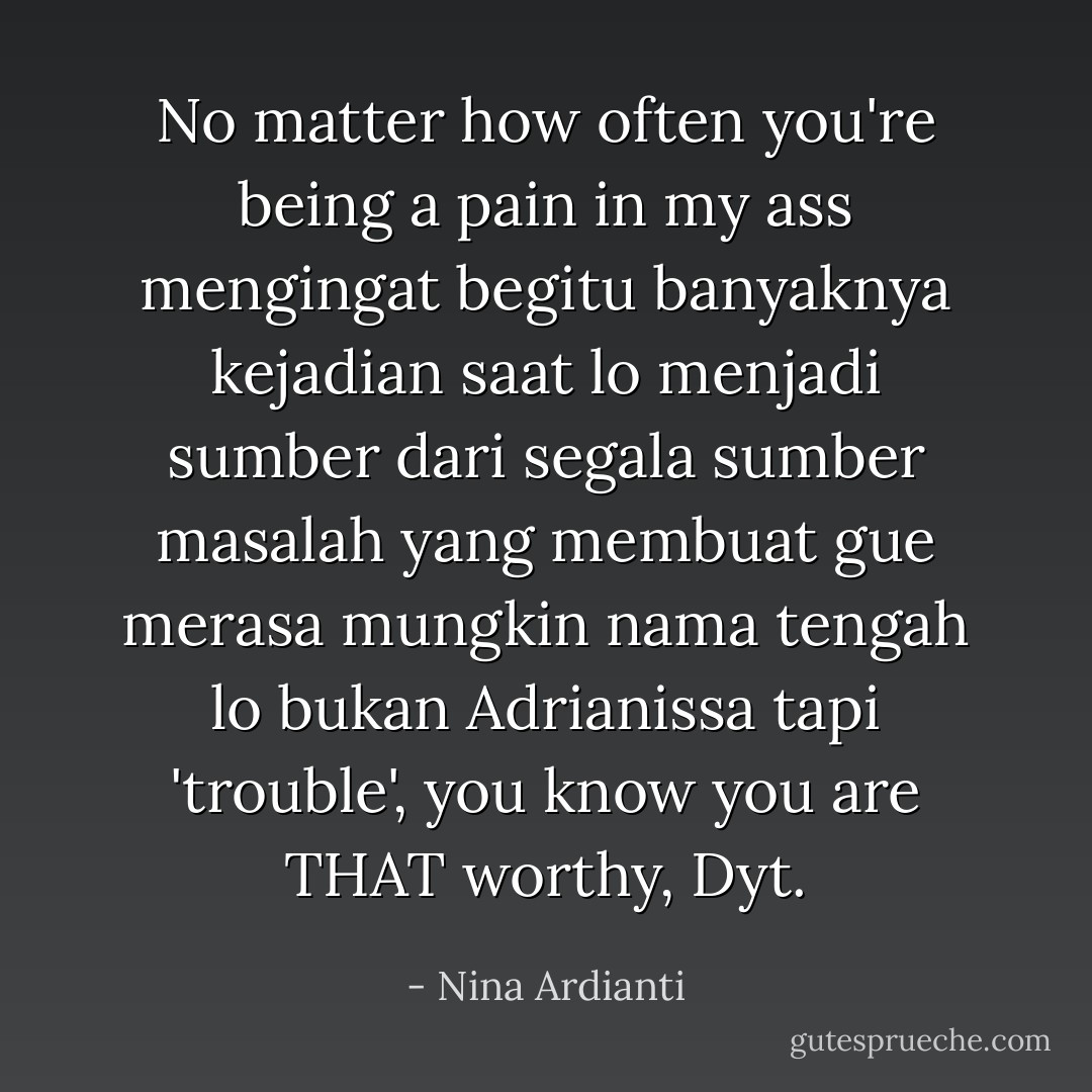No matter how often you're being a pain in my ass mengingat begitu banyaknya kejadian saat lo menjadi sumber dari segala sumber masalah yang membuat gue merasa mungkin nama tengah lo bukan Adrianissa tapi 'trouble', you know you are THAT worthy, Dyt. - Nina Ardianti