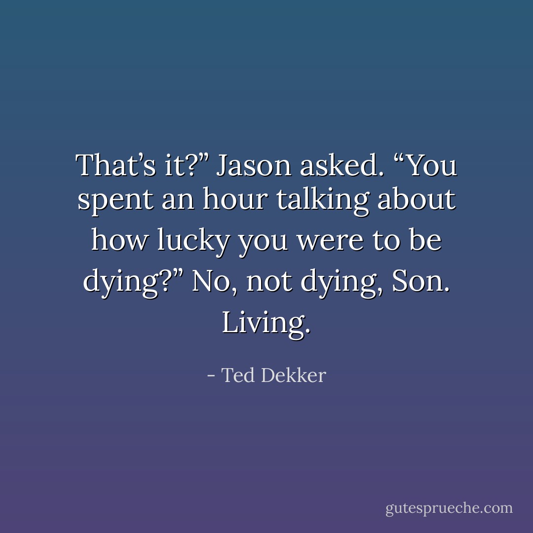 That’s it?” Jason asked. “You spent an hour talking about how lucky you were to be dying?”<br />No, not dying, Son. Living. - Ted Dekker