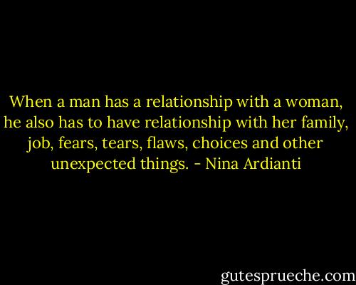 When a man has a relationship with a woman, he also has to have relationship with her family, job, fears, tears, flaws, choices and other unexpected things. - Nina Ardianti