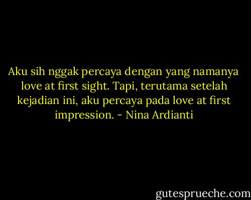 Aku sih nggak percaya dengan yang namanya love at first sight. Tapi, terutama setelah kejadian ini, aku percaya pada love at first impression. - Nina Ardianti