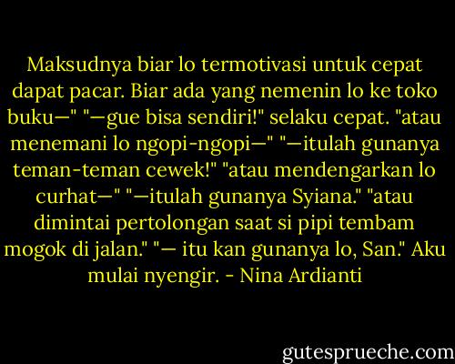 Maksudnya biar lo termotivasi untuk cepat dapat pacar. Biar ada yang nemenin lo ke toko buku—"<br />"—gue bisa sendiri!" selaku cepat.<br />"atau menemani lo ngopi-ngopi—"<br />"—itulah gunanya teman-teman cewek!"<br />"atau mendengarkan lo curhat—"<br />"—itulah gunanya Syiana."<br />"atau dimintai pertolongan saat si pipi tembam mogok di jalan."<br />"— itu kan gunanya lo, San." Aku mulai nyengir. - Nina Ardianti