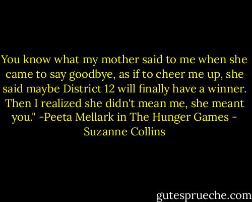 You know what my mother said to me when she came to say goodbye, as if to cheer me up, she said maybe District 12 will finally have a winner. Then I realized she didn't mean me, she meant you."<br />-Peeta Mellark in The Hunger Games - Suzanne Collins
