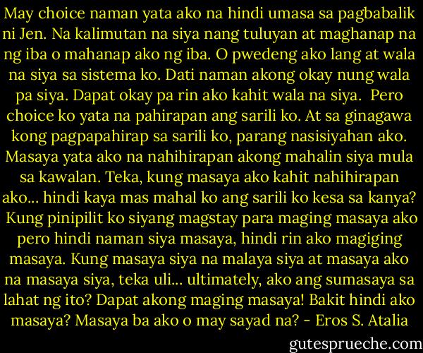 May choice naman yata ako na hindi umasa sa pagbabalik ni Jen. Na kalimutan na siya nang tuluyan at maghanap na ng iba o mahanap ako ng iba. O pwedeng ako lang at wala na siya sa sistema ko. Dati naman akong okay nung wala pa siya. Dapat okay pa rin ako kahit wala na siya. <br />Pero choice ko yata na pahirapan ang sarili ko. At sa ginagawa kong pagpapahirap sa sarili ko, parang nasisiyahan ako. Masaya yata ako na nahihirapan akong mahalin siya mula sa kawalan. Teka, kung masaya ako kahit nahihirapan ako... hindi kaya mas mahal ko ang sarili ko kesa sa kanya? <br />Kung pinipilit ko siyang magstay para maging masaya ako pero hindi naman siya masaya, hindi rin ako magiging masaya. Kung masaya siya na malaya siya at masaya ako na masaya siya, teka uli... ultimately, ako ang sumasaya sa lahat ng ito? Dapat akong maging masaya! Bakit hindi ako masaya? Masaya ba ako o may sayad na? - Eros S. Atalia