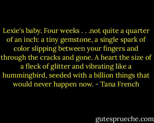 Lexie's baby. Four weeks . . .not quite a quarter of an inch: a tiny gemstone, a single spark of color slipping between your fingers and through the cracks and gone. A heart the size of a fleck of glitter and vibrating like a hummingbird, seeded with a billion things that would never happen now. - Tana French