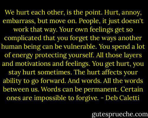 We hurt each other, is the point. Hurt, annoy, embarrass, but move on. People, it just doesn't work that way. Your own feelings get so complicated that you forget the ways another human being can be vulnerable. You spend a lot of energy protecting yourself. All those layers and motivations and feelings. You get hurt, you stay hurt sometimes. The hurt affects your ability to go forward. And words. All the words between us. Words can be permanent. Certain ones are impossible to forgive. - Deb Caletti