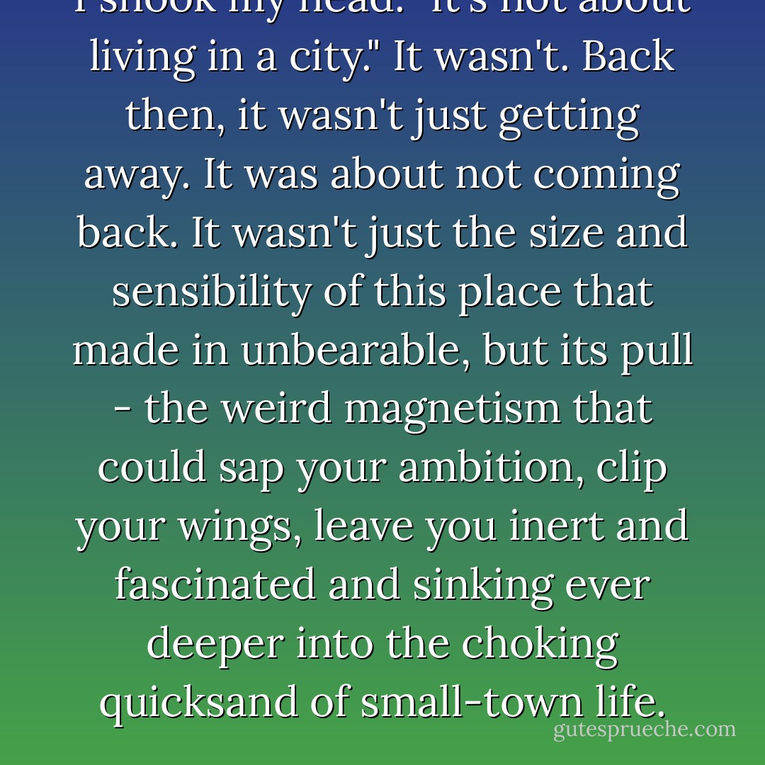 I shook my head. "it's not about living in a city."<br />It wasn't. Back then, it wasn't just getting away. It was about not coming back. It wasn't just the size and sensibility of this place that made in unbearable, but its pull - the weird magnetism that could sap your ambition, clip your wings, leave you inert and fascinated and sinking ever deeper into the choking quicksand of small-town life. - Kat Rosenfield