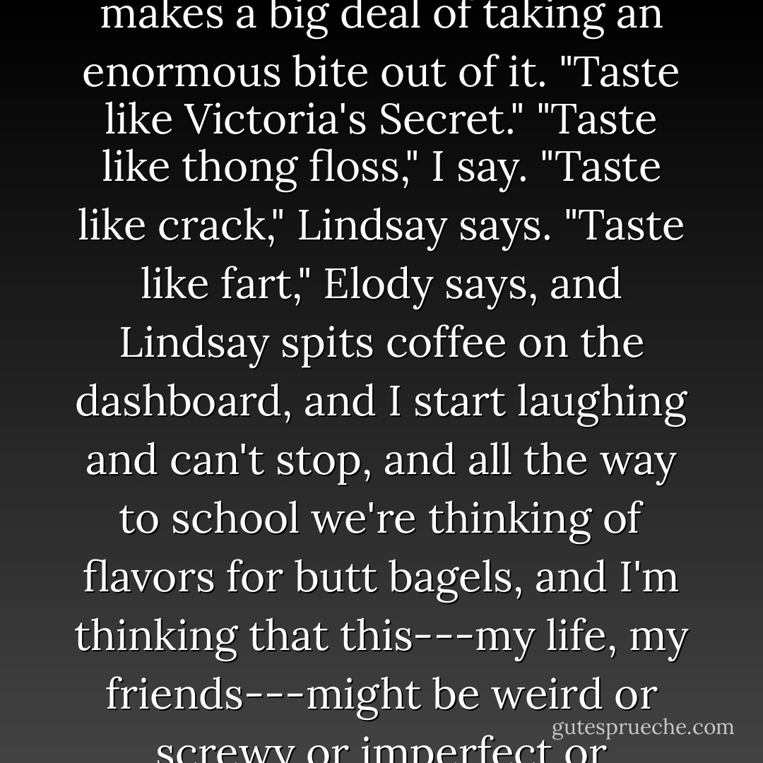 Mmm, butt bagels." Elody reaches into the bag and pulls out a bagel, half squashed, then makes a big deal of taking an enormous bite out of it. "Taste like Victoria's Secret."<br />"Taste like thong floss," I say.<br />"Taste like crack," Lindsay says.<br />"Taste like fart," Elody says, and Lindsay spits coffee on the dashboard, and I start laughing and can't stop, and all the way to school we're thinking of flavors for butt bagels, and I'm thinking that this---my life, my friends---might be weird or screwy or imperfect or damaged or whatever, but it's never seemed better to me. - Lauren Oliver