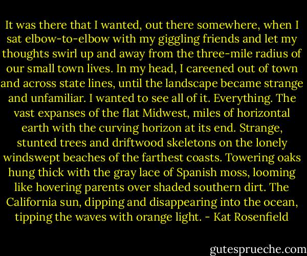 It was there that I wanted, out there somewhere, when I sat elbow-to-elbow with my giggling friends and let my thoughts swirl up and away from the three-mile radius of our small town lives. In my head, I careened out of town and across state lines, until the landscape became strange and unfamiliar. I wanted to see all of it. Everything. The vast expanses of the flat Midwest, miles of horizontal earth with the curving horizon at its end. Strange, stunted trees and driftwood skeletons on the lonely windswept beaches of the farthest coasts. Towering oaks hung thick with the gray lace of Spanish moss, looming like hovering parents over shaded southern dirt. The California sun, dipping and disappearing into the ocean, tipping the waves with orange light. - Kat Rosenfield