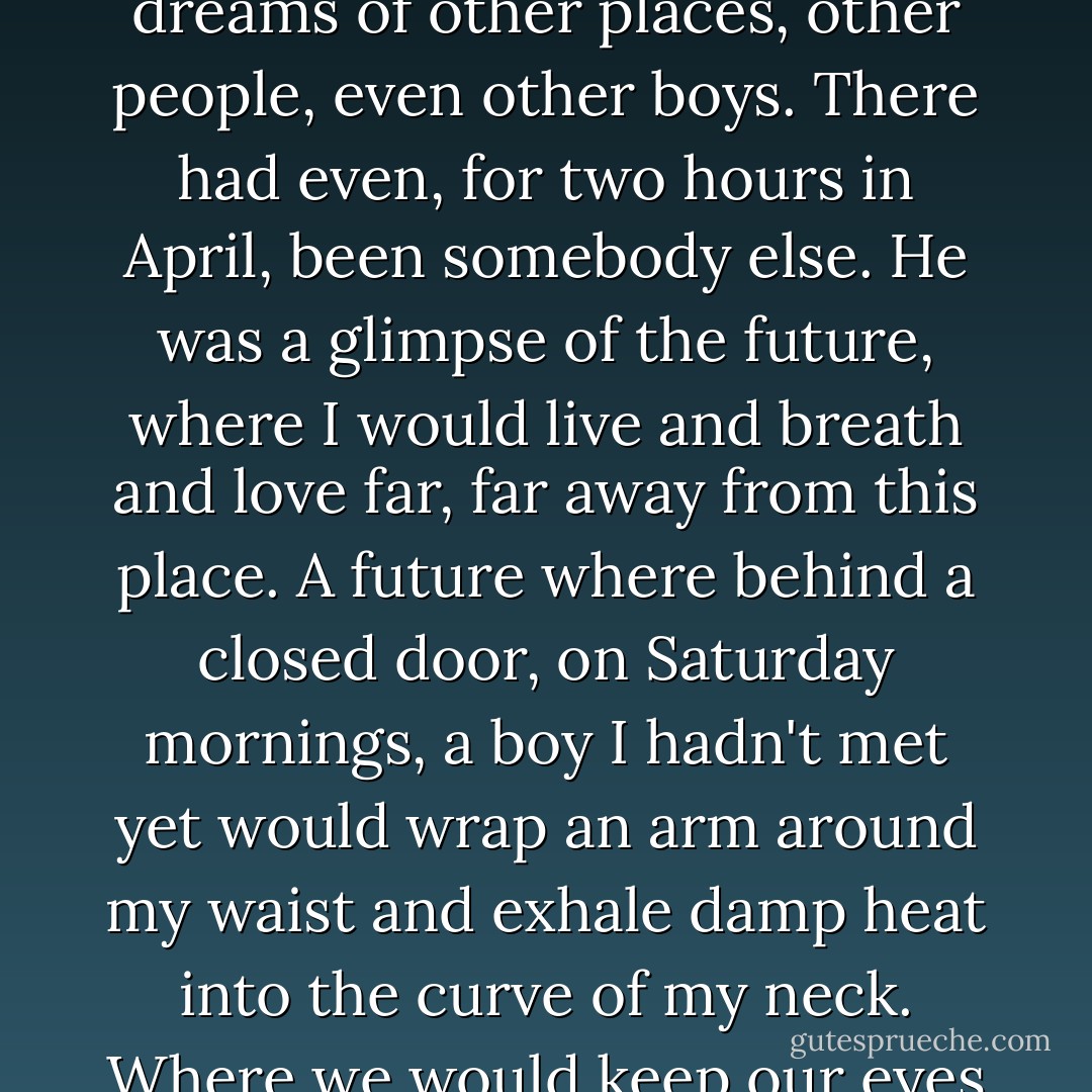 Once upon a time, the great big world outside Bridgeton had seemed like Xanadu - miles of golden road lined with smiling people, waiting to usher me through hundreds of open doors. There was nothing out there but bright light and possibilities. There were big dreams of other places, other people, even other boys.<br />There had even, for two hours in April, been somebody else.<br />He was a glimpse of the future, where I would live and breath and love far, far away from this place. A future where behind a closed door, on Saturday mornings, a boy I hadn't met yet would wrap an arm around my waist and exhale damp heat into the curve of my neck. Where we would keep our eyes closed, pull the covers closer, burrow down and deeper to escape the nine-o'clock sunshine, and the sound of heavy breath echoing along the rusted steel confines of a pickup truck would be nothing but a memory. - Kat Rosenfield