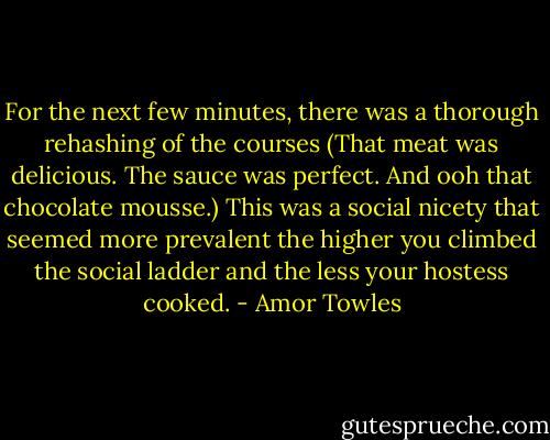 For the next few minutes, there was a thorough rehashing of the courses (That meat was delicious. The sauce was perfect. And ooh that chocolate mousse.) This was a social nicety that seemed more prevalent the higher you climbed the social ladder and the less your hostess cooked. - Amor Towles