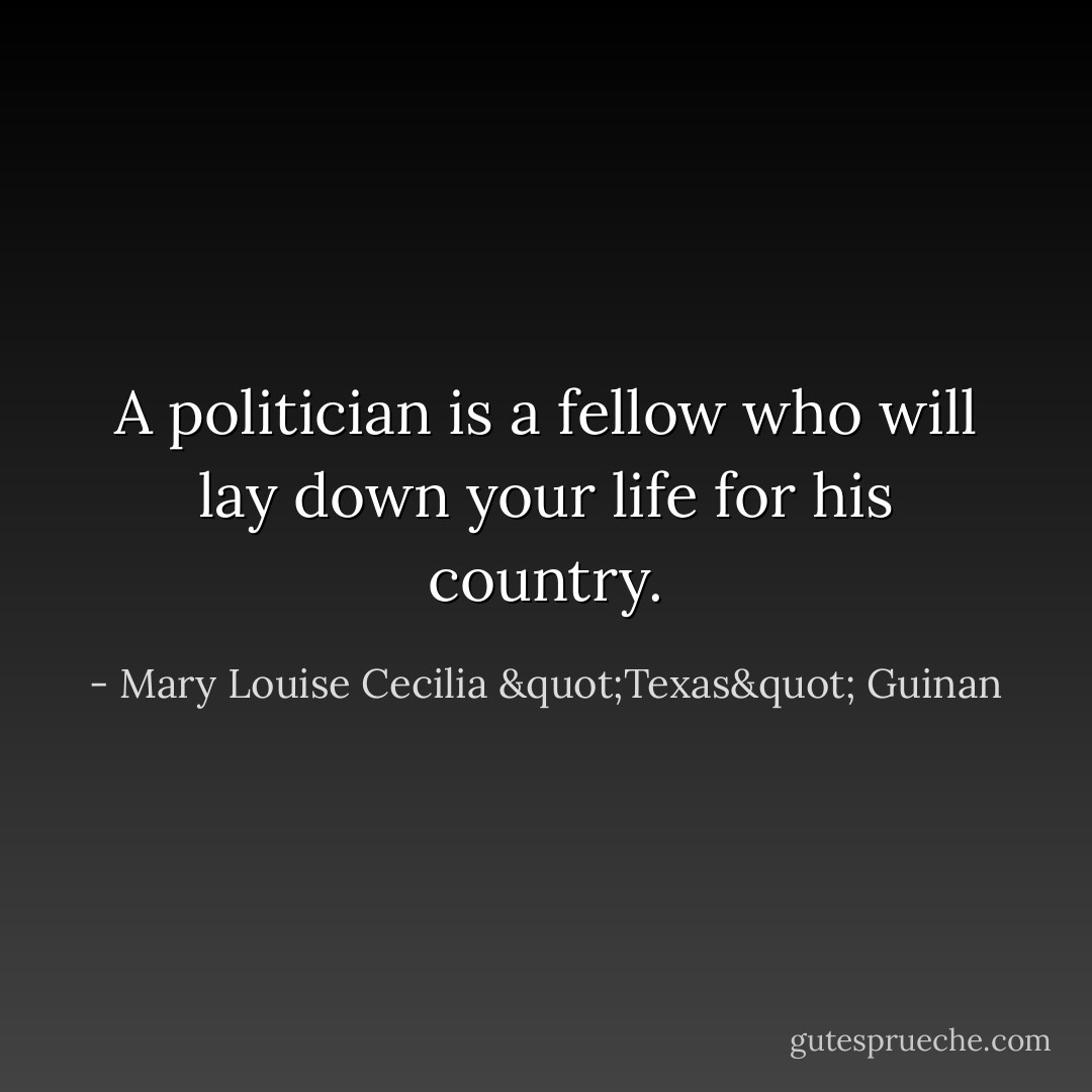 A politician is a fellow who will lay down your life for his country. - Mary Louise Cecilia "Texas" Guinan