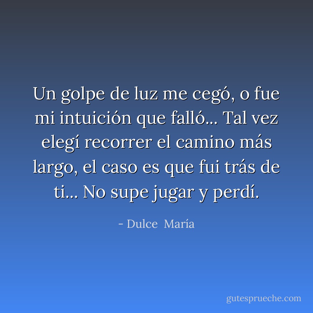Un golpe de luz me cegó, o fue mi intuición que falló... Tal vez elegí recorrer el camino más largo, el caso es que fui trás de ti... No supe jugar y perdí. - Dulce  María