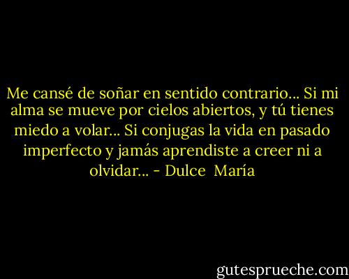 Me cansé de soñar en sentido contrario... Si mi alma se mueve por cielos abiertos, y tú tienes miedo a volar... Si conjugas la vida en pasado imperfecto y jamás aprendiste a creer ni a olvidar... - Dulce  María