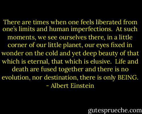 There are times when one<br />feels liberated from one’s<br />limits and human<br />imperfections.<br /><br />At such moments, we see<br />ourselves there, in a little<br />corner of our little planet,<br />our eyes fixed in wonder on<br />the cold and yet deep<br />beauty of that which is<br />eternal, that which is<br />elusive.<br /><br />Life and death are fused<br />together and there is no<br />evolution, nor destination,<br />there is only BEING. - Albert Einstein