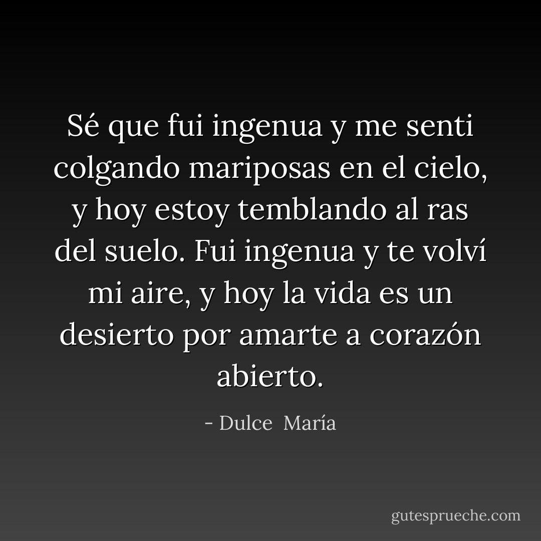Sé que fui ingenua y me senti colgando mariposas en el cielo, y hoy estoy temblando al ras del suelo. Fui ingenua y te volví mi aire, y hoy la vida es un desierto por amarte a corazón abierto. - Dulce  María