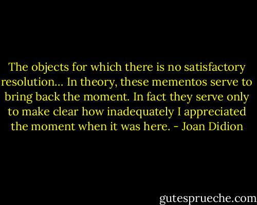 The objects for which there is no satisfactory resolution… In theory, these mementos serve to bring back the moment. In fact they serve only to make clear how inadequately I appreciated the moment when it was here. - Joan Didion