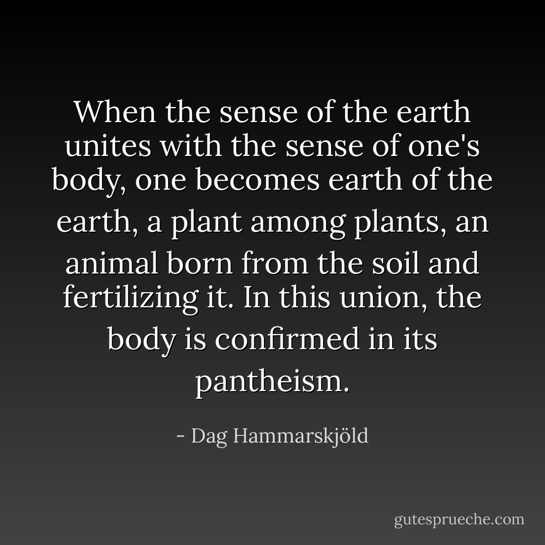 When the sense of the earth unites with the sense of one's body, one becomes earth of the earth, a plant among plants, an animal born from the soil and fertilizing it. In this union, the body is confirmed in its pantheism. - Dag Hammarskjöld