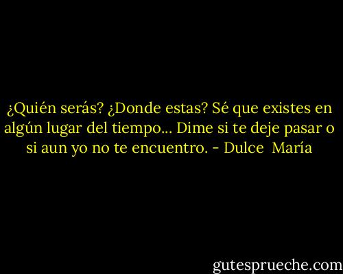 ¿Quién serás? ¿Donde estas? Sé que existes en algún lugar del tiempo... Dime si te deje pasar o si aun yo no te encuentro. - Dulce  María