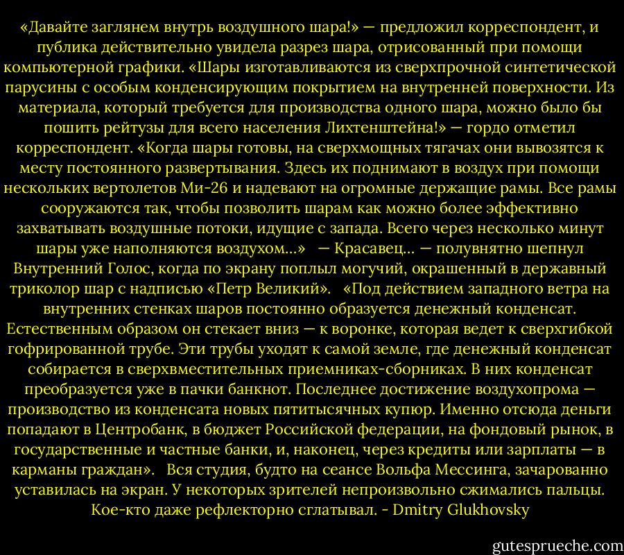 «Давайте заглянем внутрь воздушного шара!» — предложил корреспондент, и публика действительно увидела разрез шара, отрисованный при помощи компьютерной графики. «Шары изготавливаются из сверхпрочной синтетической парусины с особым конденсирующим покрытием на внутренней поверхности. Из материала, который требуется для производства одного шара, можно было бы пошить рейтузы для всего населения Лихтенштейна!» — гордо отметил корреспондент. «Когда шары готовы, на сверхмощных тягачах они вывозятся к месту постоянного развертывания. Здесь их поднимают в воздух при помощи нескольких вертолетов Ми-26 и надевают на огромные держащие рамы. Все рамы сооружаются так, чтобы позволить шарам как можно более эффективно захватывать воздушные потоки, идущие с запада. Всего через несколько минут шары уже наполняются воздухом…» <br /><br />— Красавец… — полувнятно шепнул Внутренний Голос, когда по экрану поплыл могучий, окрашенный в державный триколор шар с надписью «Петр Великий». <br /><br />«Под действием западного ветра на внутренних стенках шаров постоянно образуется денежный конденсат. Естественным образом он стекает вниз — к воронке, которая ведет к сверхгибкой гофрированной трубе. Эти трубы уходят к самой земле, где денежный конденсат собирается в сверхвместительных приемниках-сборниках. В них конденсат преобразуется уже в пачки банкнот. Последнее достижение воздухопрома — производство из конденсата новых пятитысячных купюр. Именно отсюда деньги попадают в Центробанк, в бюджет Российской федерации, на фондовый рынок, в государственные и частные банки, и, наконец, через кредиты или зарплаты — в карманы граждан».<br /> <br />Вся студия, будто на сеансе Вольфа Мессинга, зачарованно уставилась на экран. У некоторых зрителей непроизвольно сжимались пальцы. Кое-кто даже рефлекторно сглатывал. - Dmitry Glukhovsky