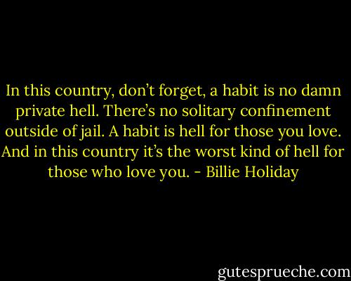 In this country, don’t forget, a habit is no damn private hell. There’s no solitary confinement outside of jail. A habit is hell for those you love. And in this country it’s the worst kind of hell for those who love you. - Billie Holiday