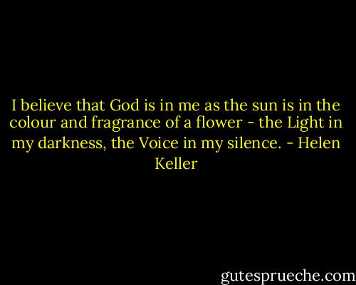 I believe that God is in me as the sun is in the colour and fragrance of a flower - the Light in my darkness, the Voice in my silence. - Helen Keller