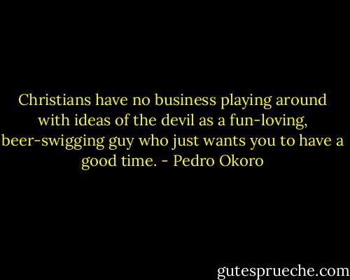 Christians have no business playing around with ideas of the devil as a fun-loving, beer-swigging guy who just wants you to have a good time. - Pedro Okoro