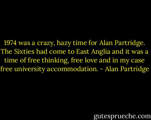 1974 was a crazy, hazy time for Alan Partridge. The Sixties had come to East Anglia and it was a time of free thinking, free love and in my case free university accommodation. - Alan Partridge
