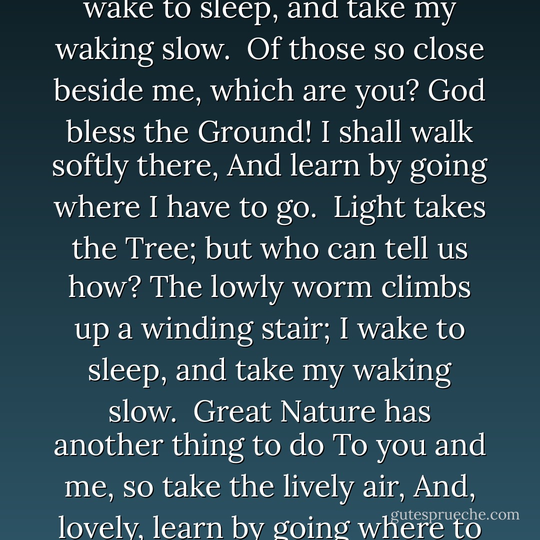 <b>The Waking</b><br /><br />I wake to sleep, and take my waking slow.<br />I feel my fate in what I cannot fear.<br />I learn by going where I have to go.<br /><br />We think by feeling. What is there to know?<br />I hear my being dance from ear to ear.<br />I wake to sleep, and take my waking slow.<br /><br />Of those so close beside me, which are you?<br />God bless the Ground! I shall walk softly there,<br />And learn by going where I have to go.<br /><br />Light takes the Tree; but who can tell us how?<br />The lowly worm climbs up a winding stair;<br />I wake to sleep, and take my waking slow.<br /><br />Great Nature has another thing to do<br />To you and me, so take the lively air,<br />And, lovely, learn by going where to go.<br /><br />This shaking keeps me steady. I should know.<br />What falls away is always. And is near.<br />I wake to sleep, and take my waking slow.<br />I learn by going where I have to go. - Theodore Roethke