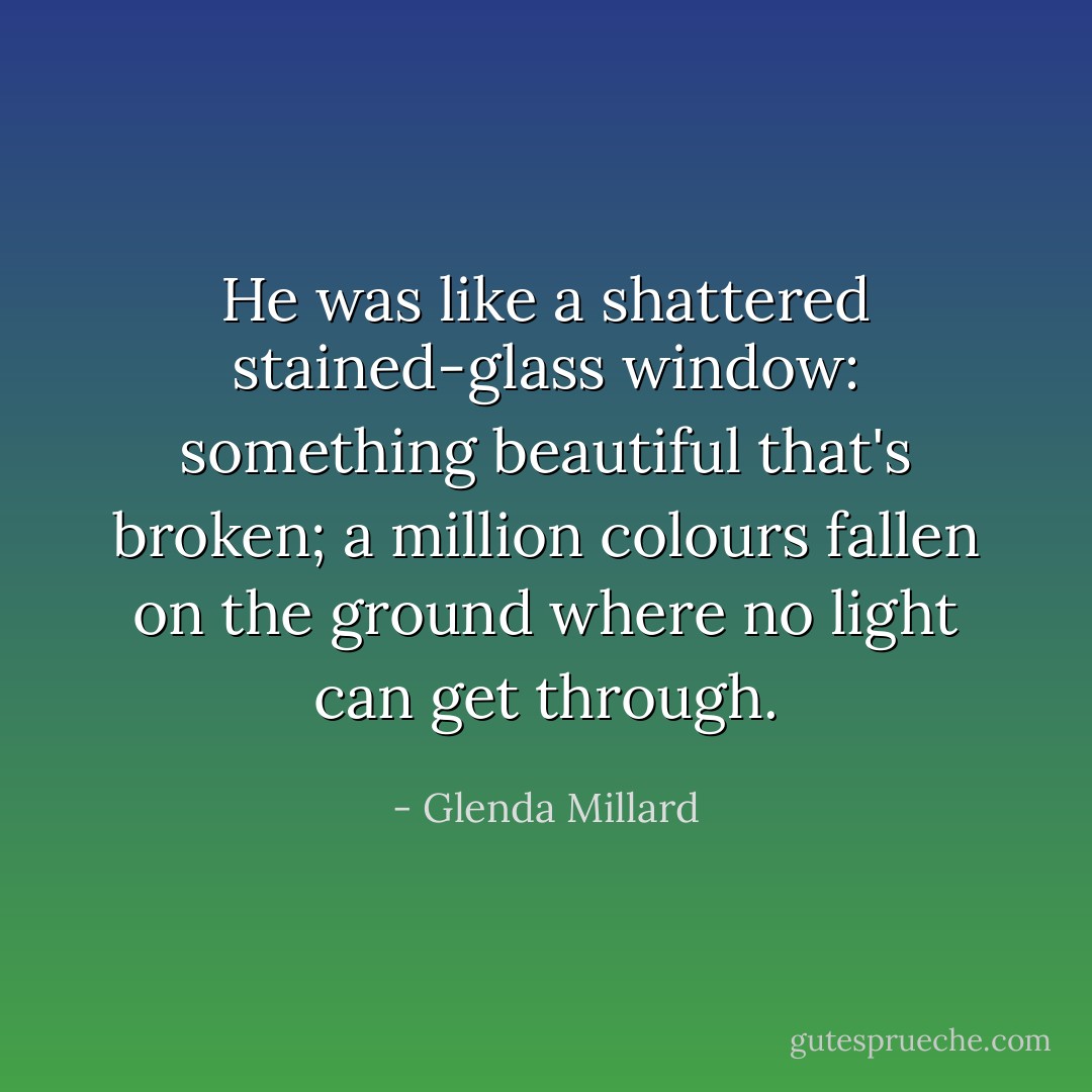 He was like a shattered stained-glass window: something beautiful that's broken; a million colours fallen on the ground where no light can get through. - Glenda Millard