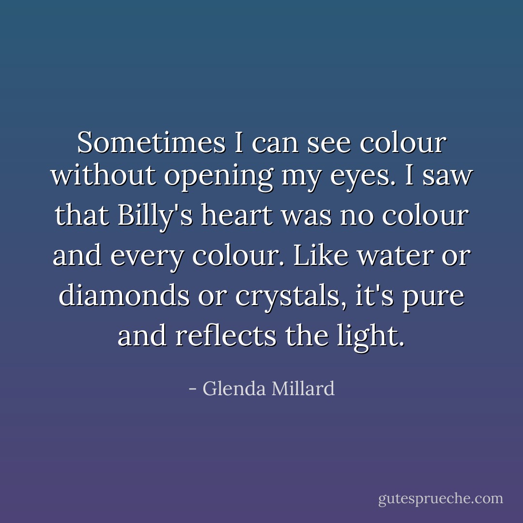 Sometimes I can see colour without opening my eyes. I saw that Billy's heart was no colour and every colour. Like water or diamonds or crystals, it's pure and reflects the light. - Glenda Millard