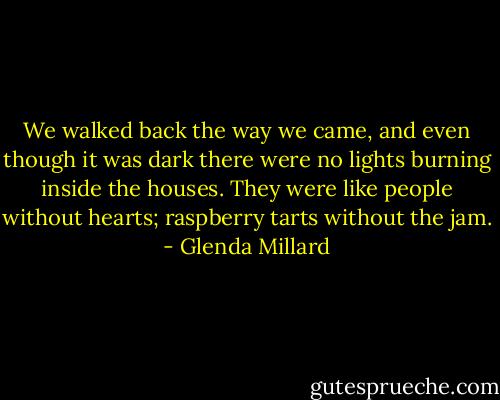 We walked back the way we came, and even though it was dark there were no lights burning inside the houses. They were like people without hearts; raspberry tarts without the jam. - Glenda Millard