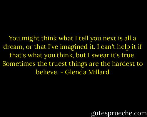 You might think what I tell you next is all a dream, or that I've imagined it. I can't help it if that's what you think, but I swear it's true. Sometimes the truest things are the hardest to believe. - Glenda Millard
