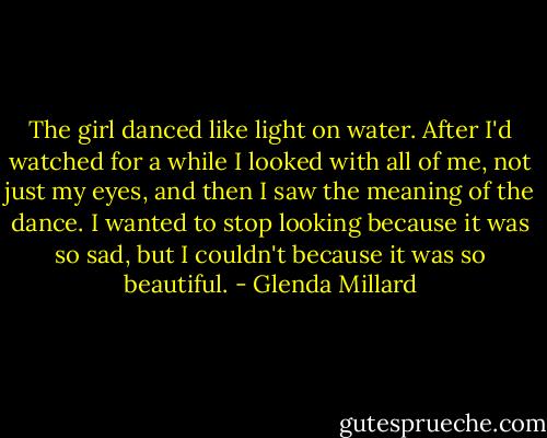 The girl danced like light on water. After I'd watched for a while I looked with all of me, not just my eyes, and then I saw the meaning of the dance. I wanted to stop looking because it was so sad, but I couldn't because it was so beautiful. - Glenda Millard