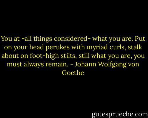 You at -all things considered- what you are. Put on your head perukes with myriad curls, stalk about on foot-high stilts, still what you are, you must always remain. - Johann Wolfgang von Goethe