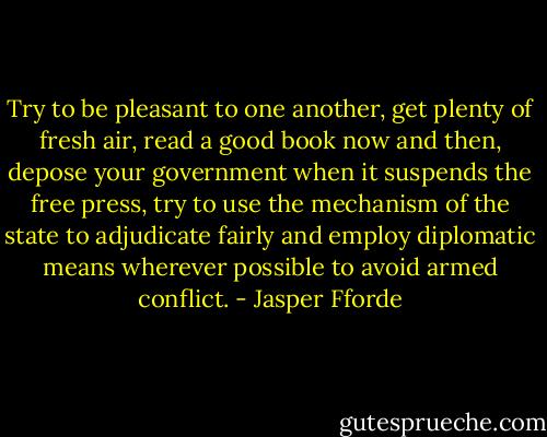 Try to be pleasant to one another, get plenty of fresh air, read a good book now and then, depose your government when it suspends the free press, try to use the mechanism of the state to adjudicate fairly and employ diplomatic means wherever possible to avoid armed conflict. - Jasper Fforde