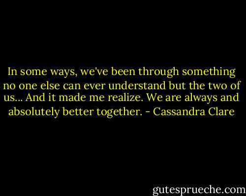In some ways, we've been through something no one else can ever understand but the two of us... And it made me realize. We are always and absolutely better together. - Cassandra Clare