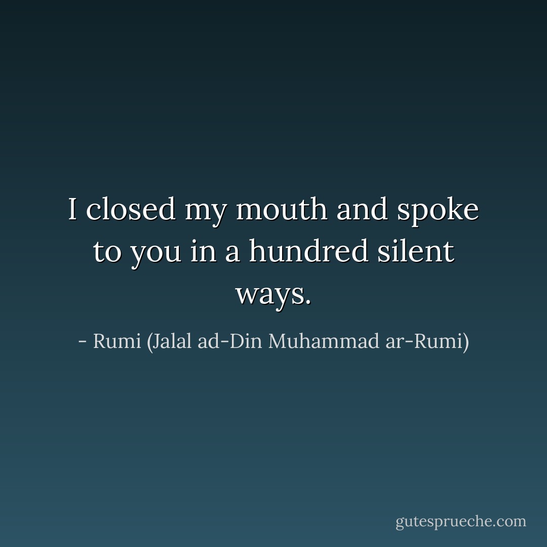 I closed my mouth and spoke to you in a hundred silent ways. - Rumi (Jalal ad-Din Muhammad ar-Rumi)