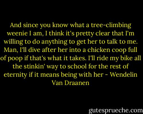 And since you know what a tree-climbing weenie I am, I think it's pretty clear that I'm willing to do anything to get her to talk to me. Man, I'll dive after her into a chicken coop full of poop if that's what it takes. I'll ride my bike all the stinkin' way to school for the rest of eternity if it means being with her - Wendelin Van Draanen