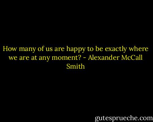 How many of us are happy to be exactly where we are at any moment? - Alexander McCall Smith