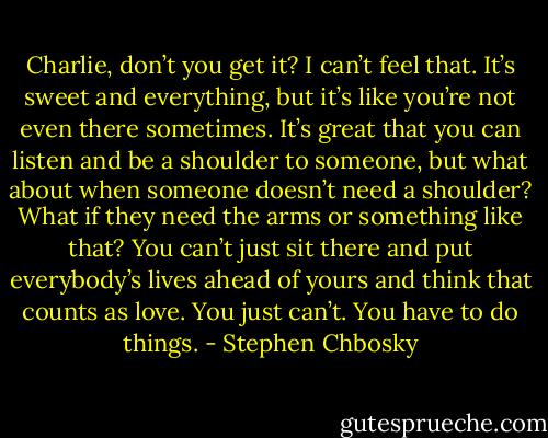 Charlie, don’t you get it? I can’t feel that. It’s sweet and everything, but it’s like you’re not even there sometimes. It’s great that you can listen and be a shoulder to someone, but what about when someone doesn’t need a shoulder? What if they need the arms or something like that? You can’t just sit there and put everybody’s lives ahead of yours and think that counts as love. You just can’t. You have to do things. - Stephen Chbosky